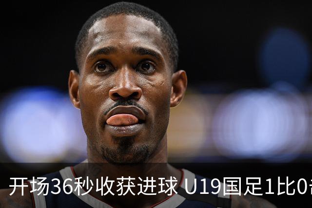 开场36秒收获进球 U19国足1比0击败哥伦比亚队