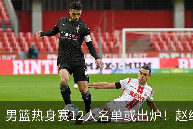 男篮热身赛12人名单或出炉！赵继伟胡金秋扛大旗，郭士强重点考察2人